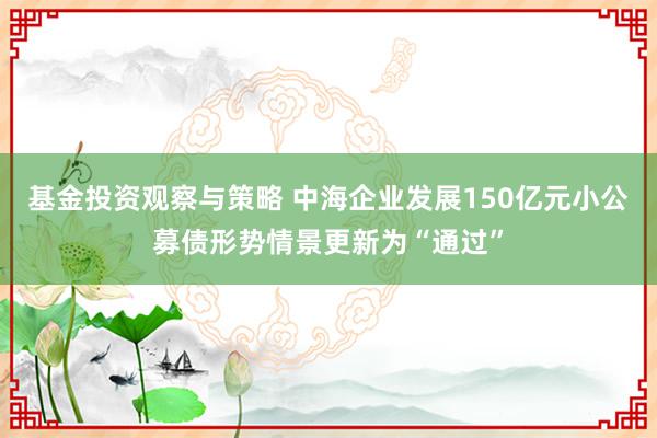 基金投资观察与策略 中海企业发展150亿元小公募债形势情景更新为“通过”