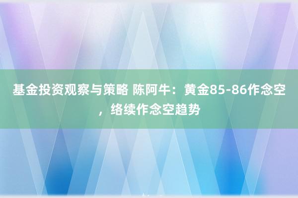 基金投资观察与策略 陈阿牛：黄金85-86作念空，络续作念空趋势