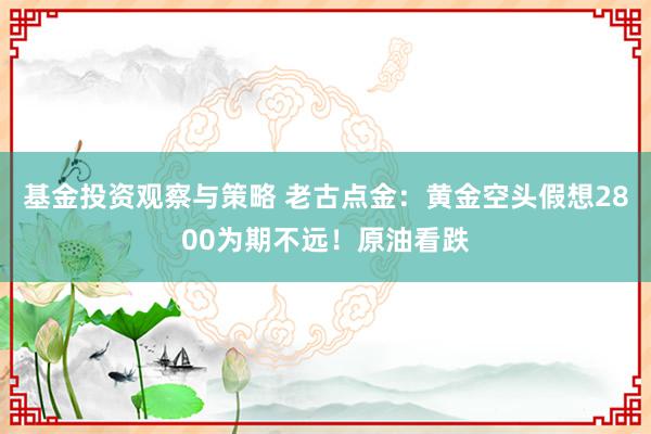 基金投资观察与策略 老古点金：黄金空头假想2800为期不远！原油看跌