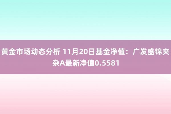 黄金市场动态分析 11月20日基金净值：广发盛锦夹杂A最新净值0.5581