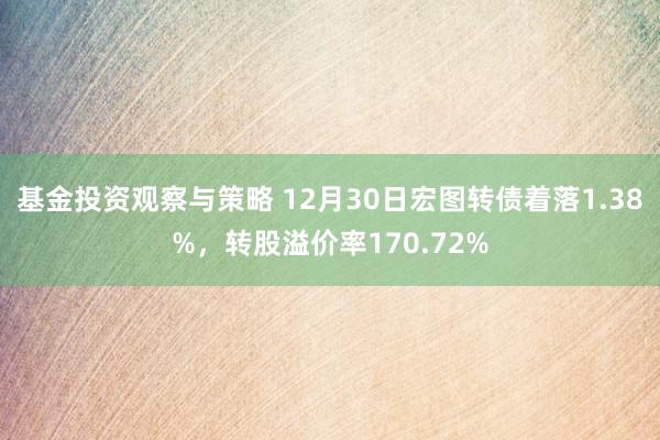 基金投资观察与策略 12月30日宏图转债着落1.38%，转股溢价率170.72%