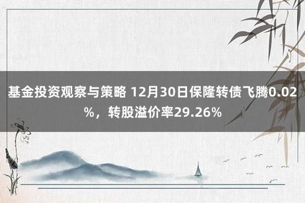 基金投资观察与策略 12月30日保隆转债飞腾0.02%，转股溢价率29.26%