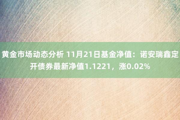 黄金市场动态分析 11月21日基金净值：诺安瑞鑫定开债券最新净值1.1221，涨0.02%