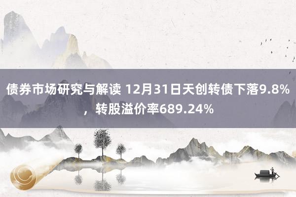 债券市场研究与解读 12月31日天创转债下落9.8%，转股溢价率689.24%