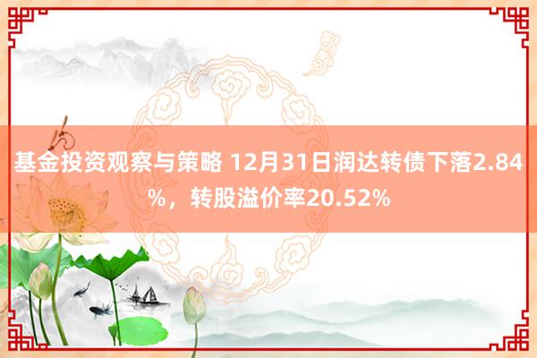 基金投资观察与策略 12月31日润达转债下落2.84%，转股溢价率20.52%