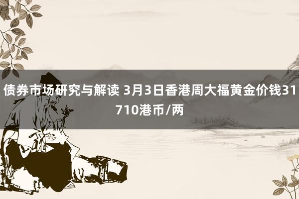 债券市场研究与解读 3月3日香港周大福黄金价钱31710港币/两