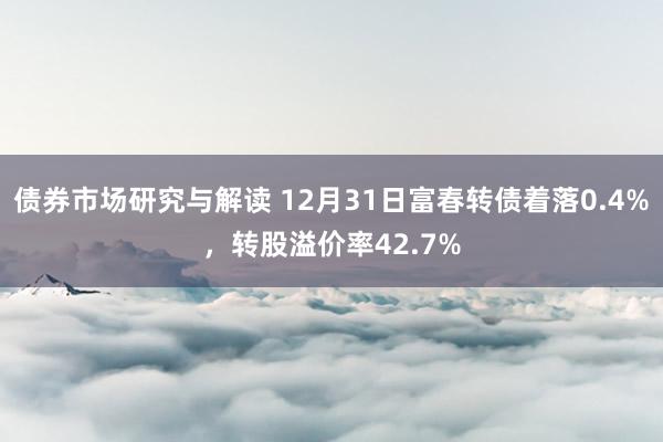 债券市场研究与解读 12月31日富春转债着落0.4%，转股溢价率42.7%