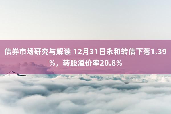 债券市场研究与解读 12月31日永和转债下落1.39%，转股溢价率20.8%