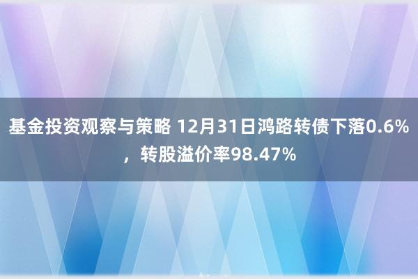 基金投资观察与策略 12月31日鸿路转债下落0.6%，转股溢价率98.47%