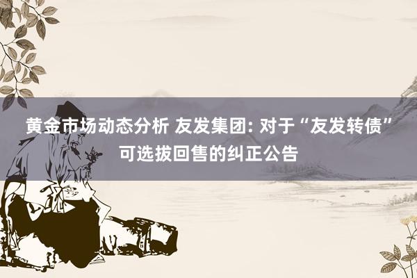 黄金市场动态分析 友发集团: 对于“友发转债”可选拔回售的纠正公告