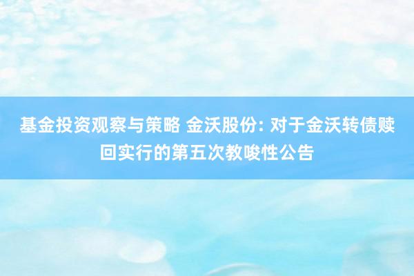 基金投资观察与策略 金沃股份: 对于金沃转债赎回实行的第五次教唆性公告