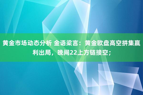 黄金市场动态分析 金语梁言：黄金欧盘高空拼集赢利出局，晚间22上方链接空；