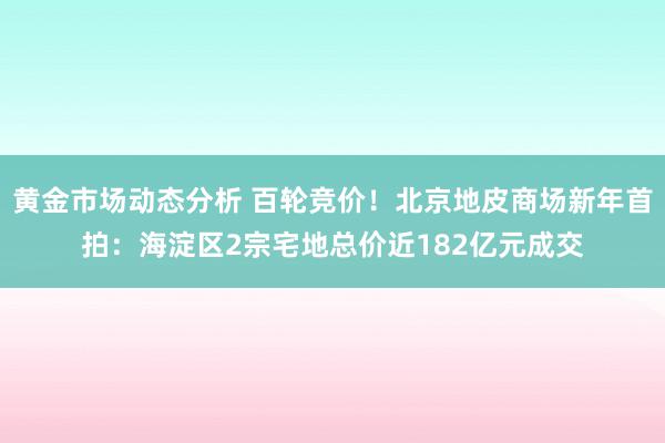 黄金市场动态分析 百轮竞价！北京地皮商场新年首拍：海淀区2宗宅地总价近182亿元成交