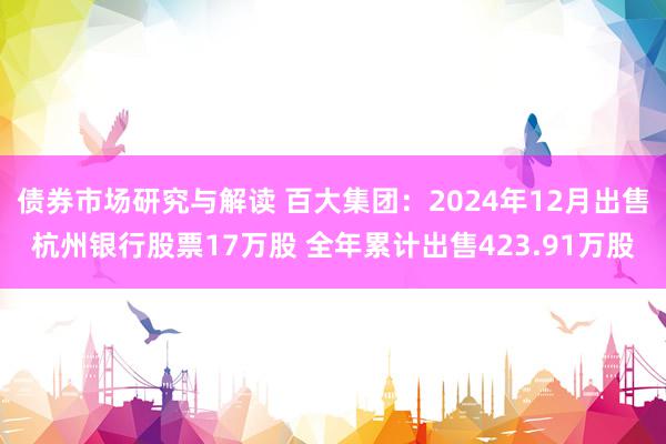 债券市场研究与解读 百大集团：2024年12月出售杭州银行股票17万股 全年累计出售423.91万股