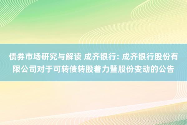 债券市场研究与解读 成齐银行: 成齐银行股份有限公司对于可转债转股着力暨股份变动的公告