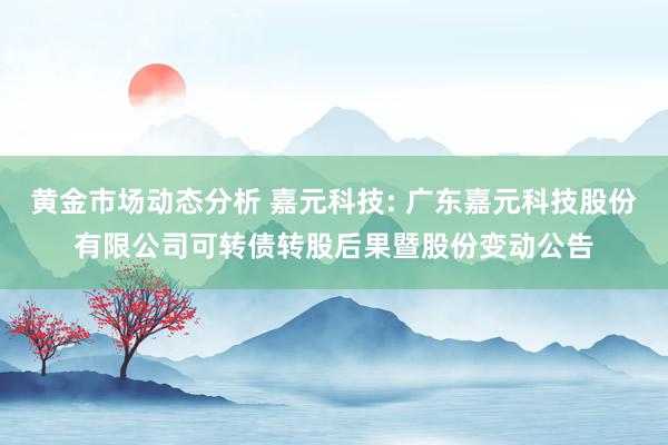 黄金市场动态分析 嘉元科技: 广东嘉元科技股份有限公司可转债转股后果暨股份变动公告