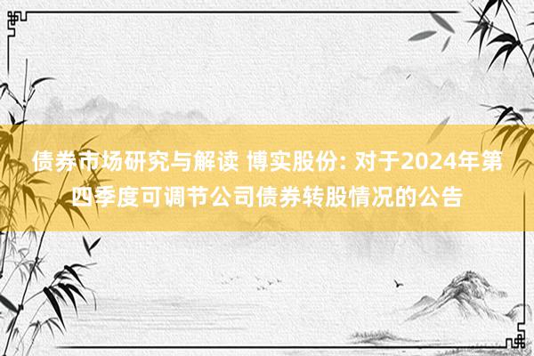 债券市场研究与解读 博实股份: 对于2024年第四季度可调节公司债券转股情况的公告