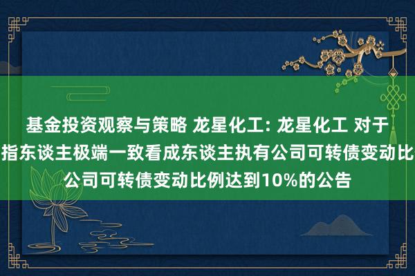 基金投资观察与策略 龙星化工: 龙星化工 对于控股鼓励、实质戒指东谈主极端一致看成东谈主执有公司可转债变动比例达到10%的公告