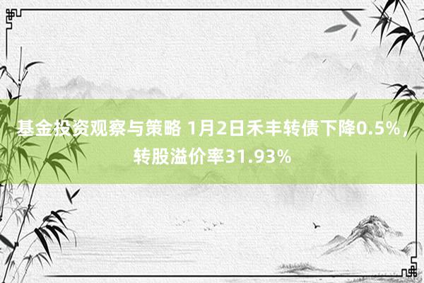 基金投资观察与策略 1月2日禾丰转债下降0.5%，转股溢价率31.93%