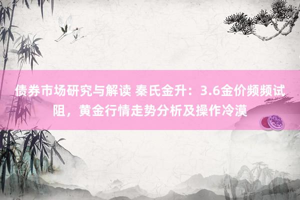 债券市场研究与解读 秦氏金升：3.6金价频频试阻，黄金行情走势分析及操作冷漠