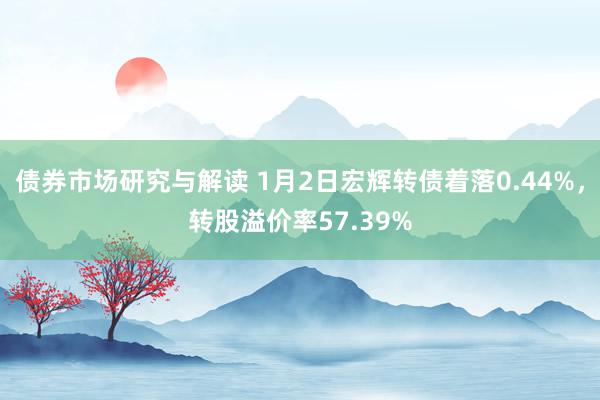 债券市场研究与解读 1月2日宏辉转债着落0.44%，转股溢价率57.39%