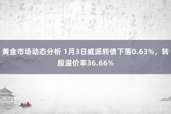 黄金市场动态分析 1月3日威派转债下落0.63%，转股溢价率36.66%