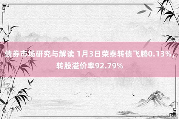 债券市场研究与解读 1月3日荣泰转债飞腾0.13%，转股溢价率92.79%