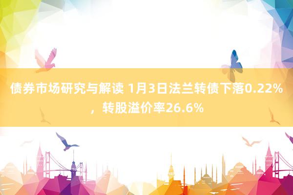 债券市场研究与解读 1月3日法兰转债下落0.22%，转股溢价率26.6%