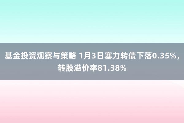 基金投资观察与策略 1月3日塞力转债下落0.35%，转股溢价率81.38%