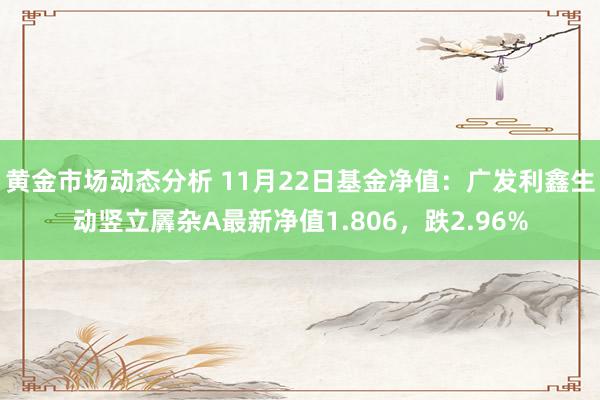 黄金市场动态分析 11月22日基金净值：广发利鑫生动竖立羼杂A最新净值1.806，跌2.96%