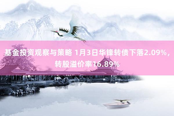 基金投资观察与策略 1月3日华锋转债下落2.09%，转股溢价率16.89%