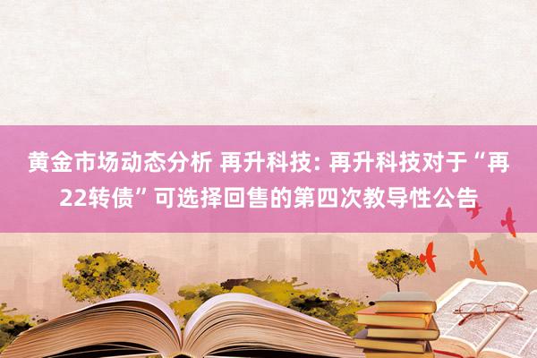 黄金市场动态分析 再升科技: 再升科技对于“再22转债”可选择回售的第四次教导性公告