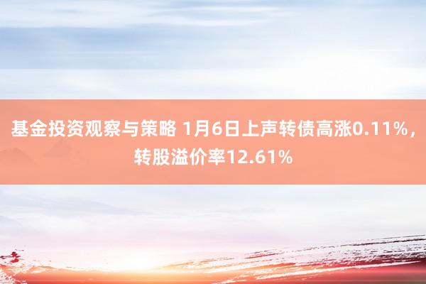 基金投资观察与策略 1月6日上声转债高涨0.11%，转股溢价率12.61%