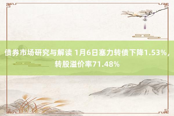 债券市场研究与解读 1月6日塞力转债下降1.53%，转股溢价率71.48%