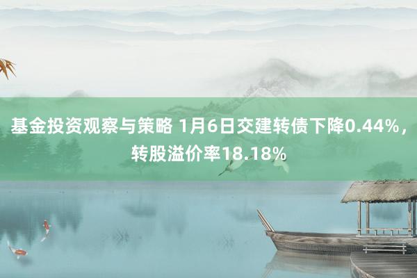 基金投资观察与策略 1月6日交建转债下降0.44%，转股溢价率18.18%