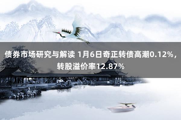 债券市场研究与解读 1月6日奇正转债高潮0.12%，转股溢价率12.87%