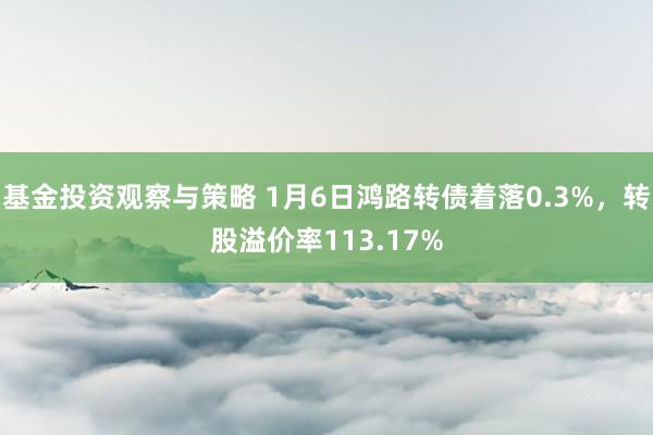 基金投资观察与策略 1月6日鸿路转债着落0.3%，转股溢价率113.17%