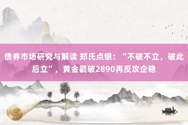 债券市场研究与解读 郑氏点银：“不破不立，破此后立”，黄金戳破2890再反攻企稳