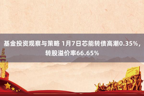 基金投资观察与策略 1月7日芯能转债高潮0.35%，转股溢价率66.65%