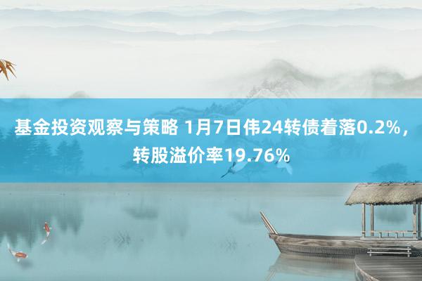 基金投资观察与策略 1月7日伟24转债着落0.2%，转股溢价率19.76%