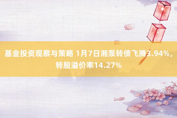 基金投资观察与策略 1月7日湘泵转债飞腾3.94%，转股溢价率14.27%