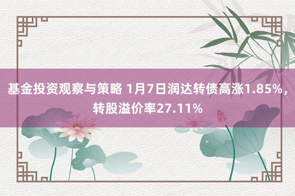 基金投资观察与策略 1月7日润达转债高涨1.85%，转股溢价率27.11%