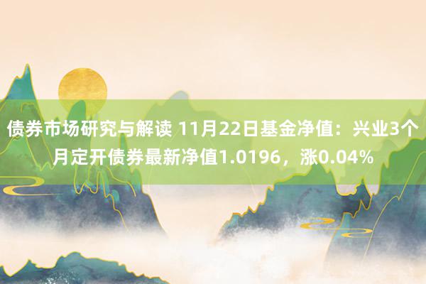 债券市场研究与解读 11月22日基金净值：兴业3个月定开债券最新净值1.0196，涨0.04%