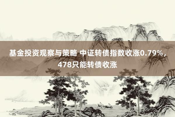 基金投资观察与策略 中证转债指数收涨0.79%，478只能转债收涨