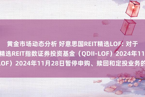 黄金市场动态分析 好意思国REIT精选LOF: 对于南边说念琼斯好意思国精选REIT指数证券投资基金（QDII-LOF）2024年11月28日暂停申购、赎回和定投业务的公告