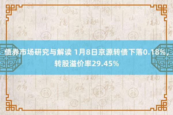 债券市场研究与解读 1月8日京源转债下落0.18%，转股溢价率29.45%