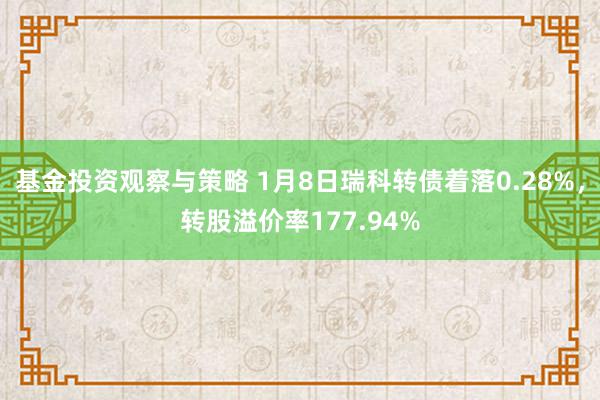 基金投资观察与策略 1月8日瑞科转债着落0.28%，转股溢价率177.94%