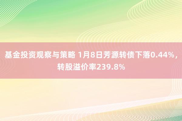 基金投资观察与策略 1月8日芳源转债下落0.44%，转股溢价率239.8%