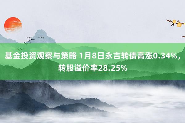 基金投资观察与策略 1月8日永吉转债高涨0.34%，转股溢价率28.25%