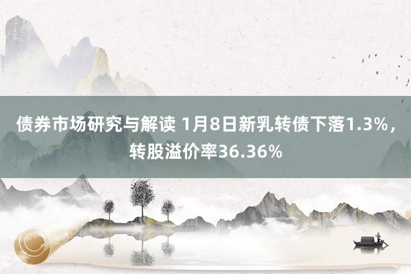 债券市场研究与解读 1月8日新乳转债下落1.3%，转股溢价率36.36%